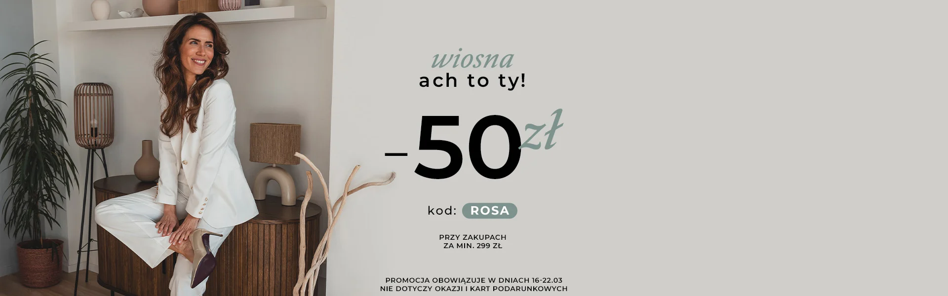 Wiosna - ach to ty! -50 zł kod: ROSA przy zakupach za min. 299 zł Promocja nie dotyczy Okazji i Kart Podarunkowych